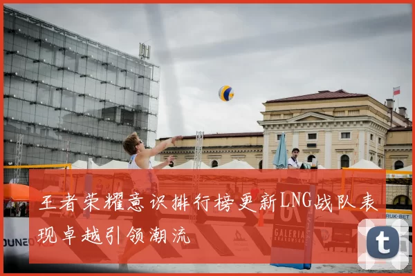王者荣耀意识排行榜更新LNG战队表现卓越引领潮流