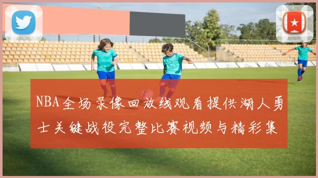 NBA全场录像回放线观看提供湖人勇士关键战役完整比赛视频与精彩集锦