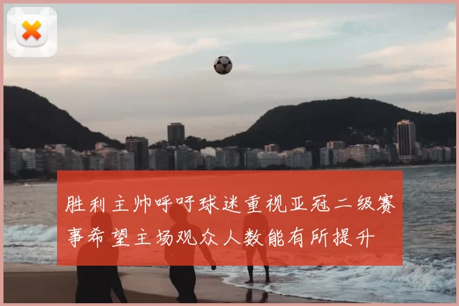 胜利主帅呼吁球迷重视亚冠二级赛事希望主场观众人数能有所提升