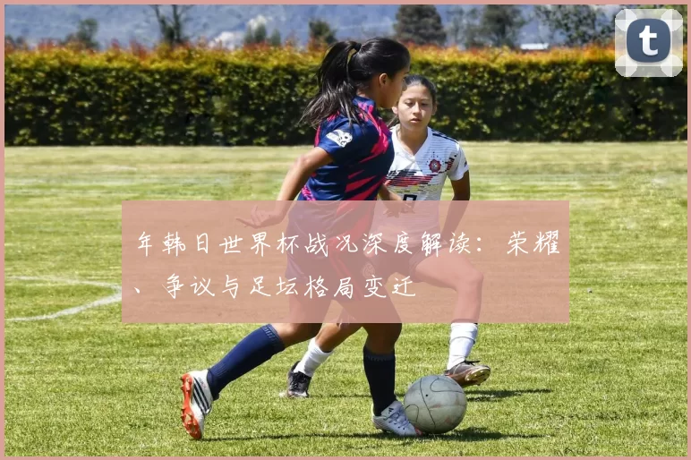年韩日世界杯战况深度解读：荣耀、争议与足坛格局变迁