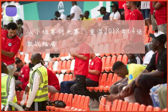 从小组赛到决赛：重温2018年64场激战结局