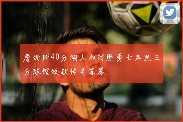 詹姆斯40分湖人加时胜勇士库里三分球馆致敬传奇落幕