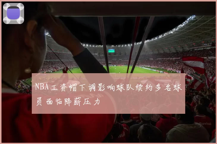 NBA工资帽下调影响球队续约多名球员面临降薪压力