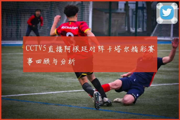 CCTV5直播阿根廷对阵卡塔尔精彩赛事回顾与分析