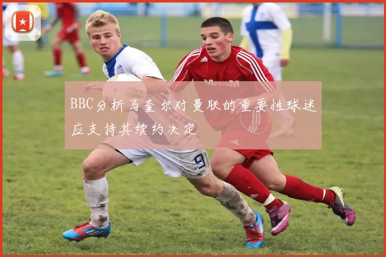 BBC分析马奎尔对曼联的重要性球迷应支持其续约决定