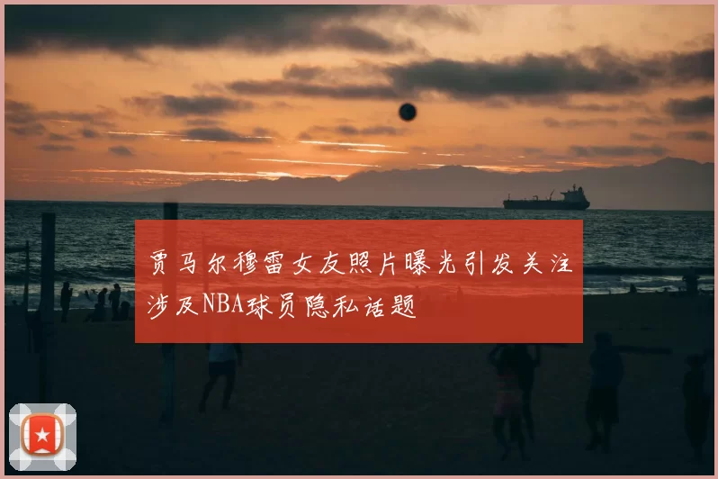 贾马尔穆雷女友照片曝光引发关注涉及NBA球员隐私话题