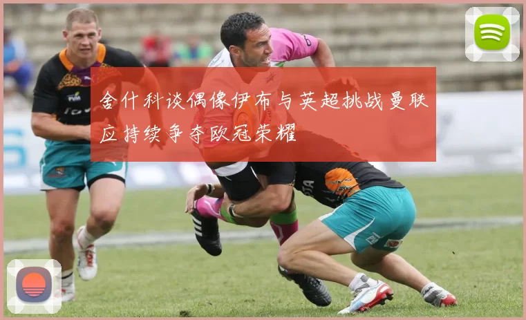 舍什科谈偶像伊布与英超挑战曼联应持续争夺欧冠荣耀