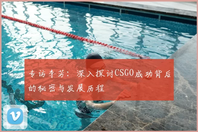 专访李芳：深入探讨CSGO成功背后的秘密与发展历程
