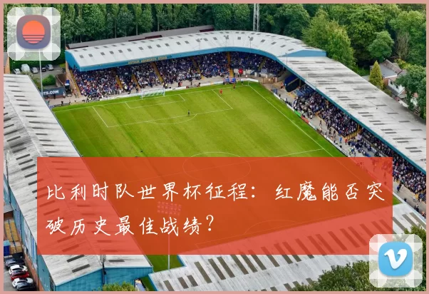 比利时队世界杯征程:红魔能否突破历史最佳战绩?