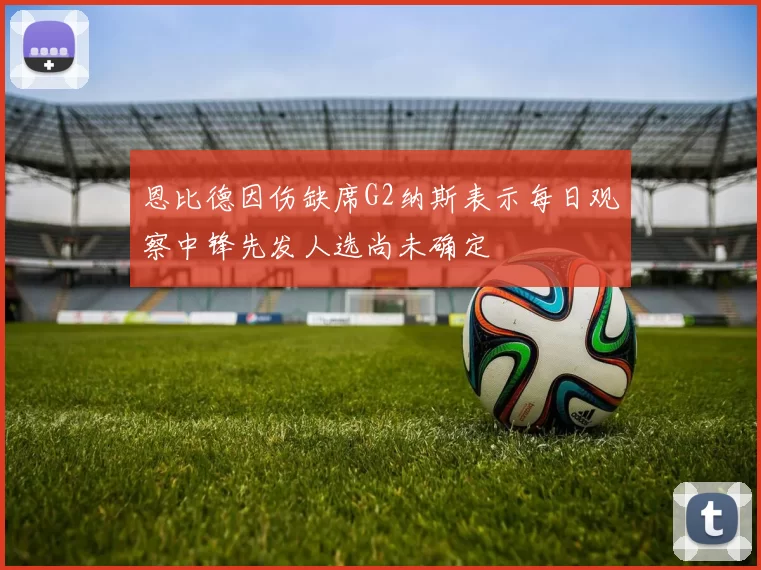 恩比德因伤缺席G2纳斯表示每日观察中锋先发人选尚未确定