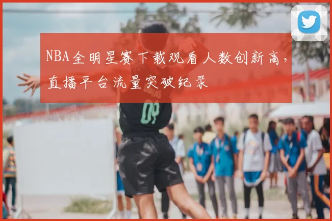 NBA全明星赛下载观看人数创新高,直播平台流量突破纪录